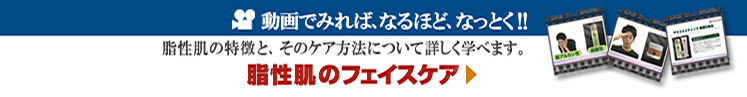 動画で見れば、なるほど、なっとく!!　脂性肌のファイエスケア　男性に多いと言われる脂性肌の特徴と、そのケア方法について詳しく学べます。　On Click｜ザスインターナショナル