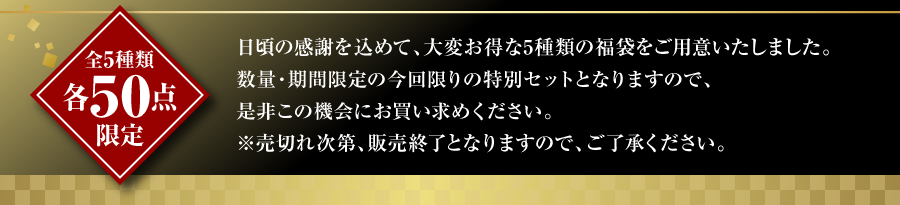 日頃の感謝を込めて、大変お得な5種類の福袋をご用意いたしました。数量・期間限定の今回限りの特別セットとなりますので、是非この機会にお買い求めください。※売切れ次第、販売終了となりますので、ご了承ください。